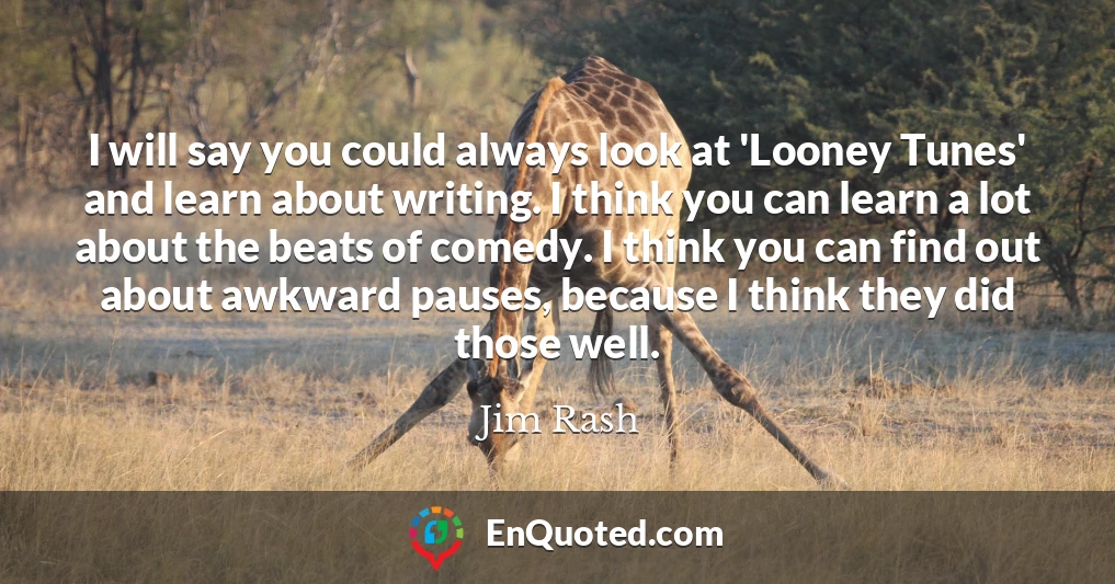 I will say you could always look at 'Looney Tunes' and learn about writing. I think you can learn a lot about the beats of comedy. I think you can find out about awkward pauses, because I think they did those well. I will say you could always look at 'Looney Tunes' and learn about writing. I think you can learn a lot about the beats of comedy. I think you can find out about awkward pauses, because I think they did those well.