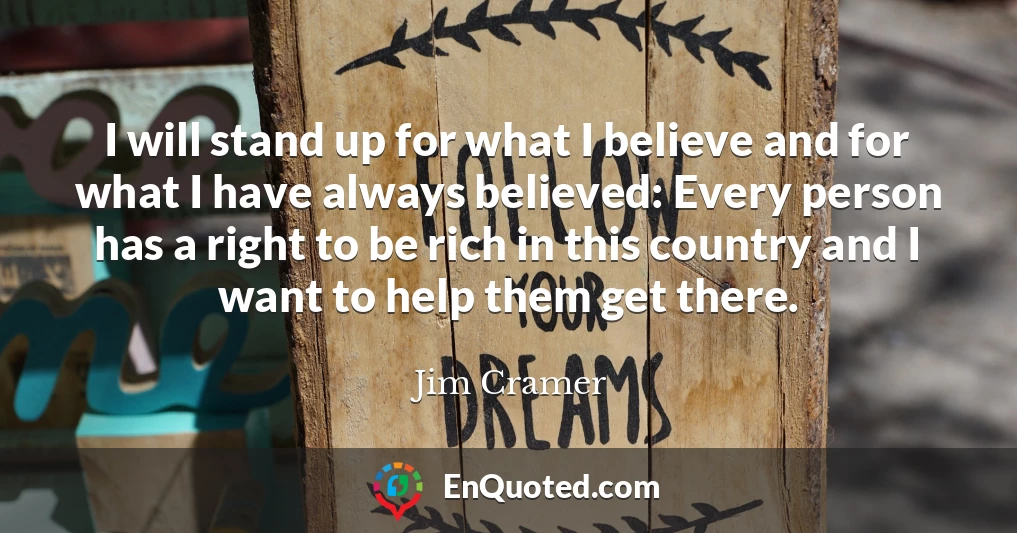 I will stand up for what I believe and for what I have always believed: Every person has a right to be rich in this country and I want to help them get there. I will stand up for what I believe and for what I have always believed: Every person has a right to be rich in this country and I want to help them get there.