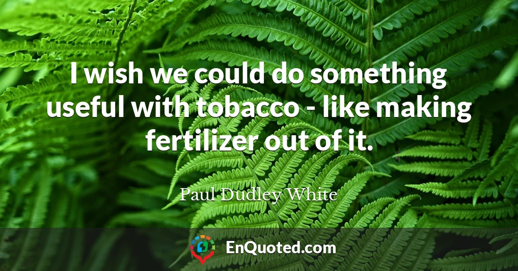 I wish we could do something useful with tobacco - like making fertilizer out of it.