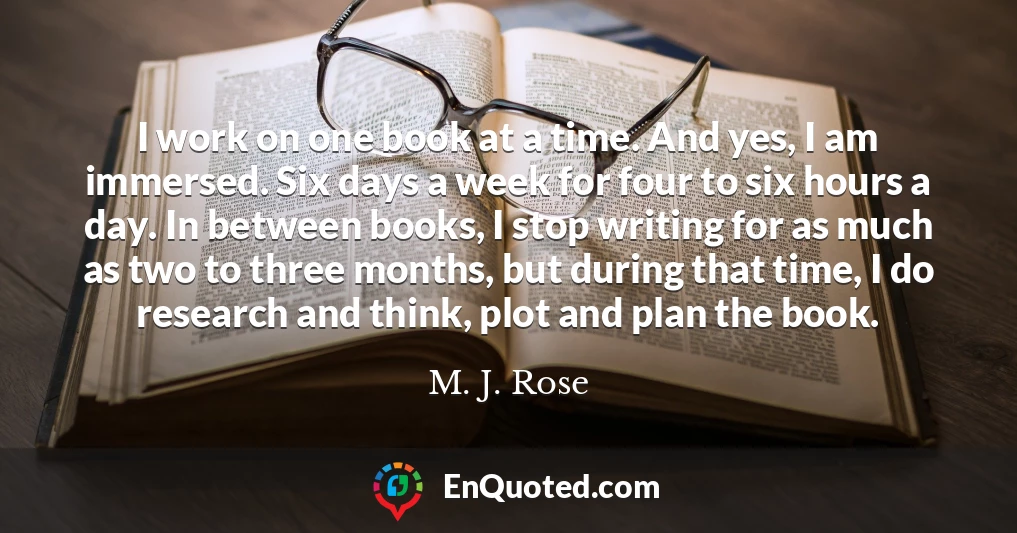 I work on one book at a time. And yes, I am immersed. Six days a week for four to six hours a day. In between books, I stop writing for as much as two to three months, but during that time, I do research and think, plot and plan the book.