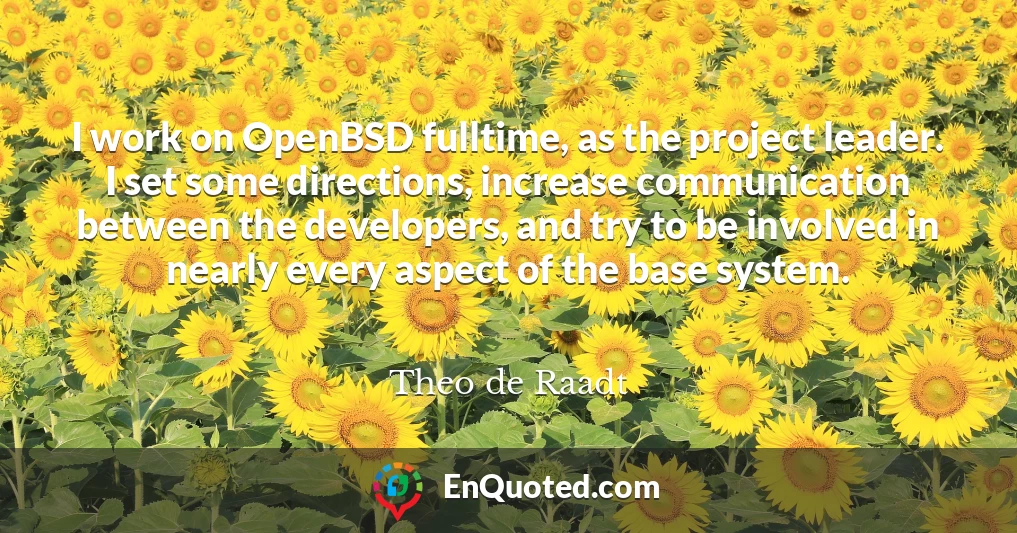 I work on OpenBSD fulltime, as the project leader. I set some directions, increase communication between the developers, and try to be involved in nearly every aspect of the base system.