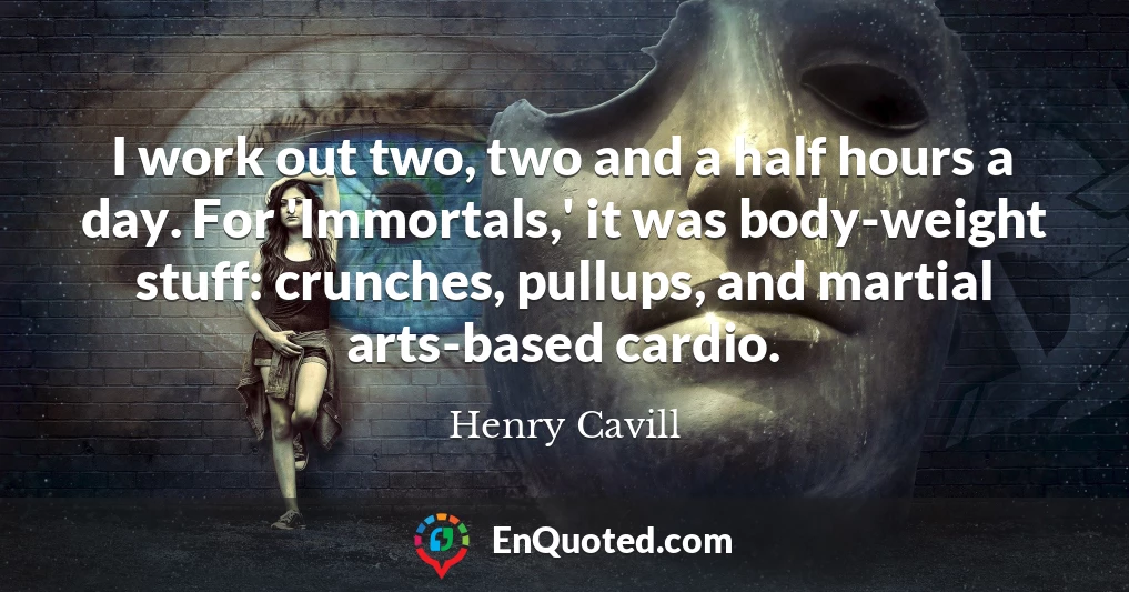 I work out two, two and a half hours a day. For 'Immortals,' it was body-weight stuff: crunches, pullups, and martial arts-based cardio.