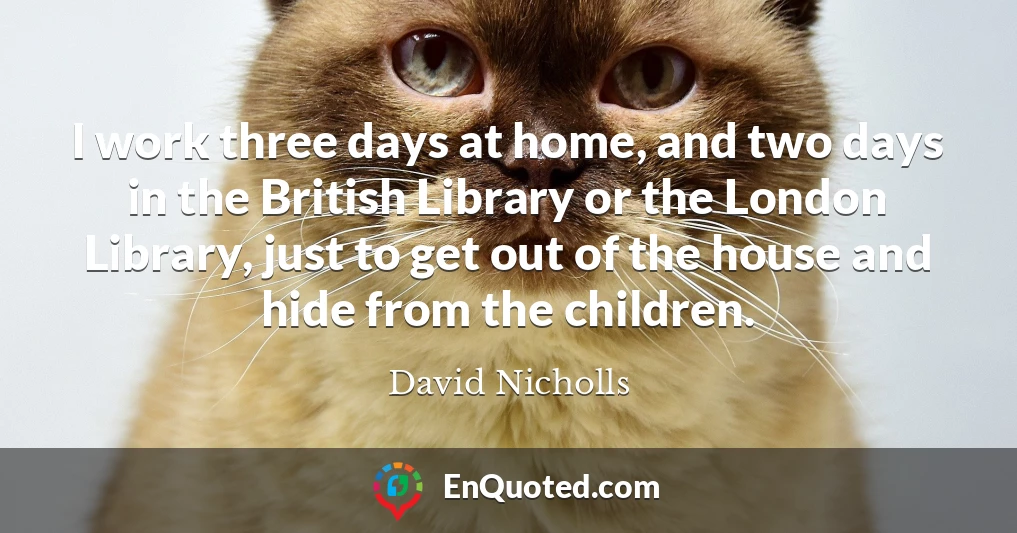I work three days at home, and two days in the British Library or the London Library, just to get out of the house and hide from the children.