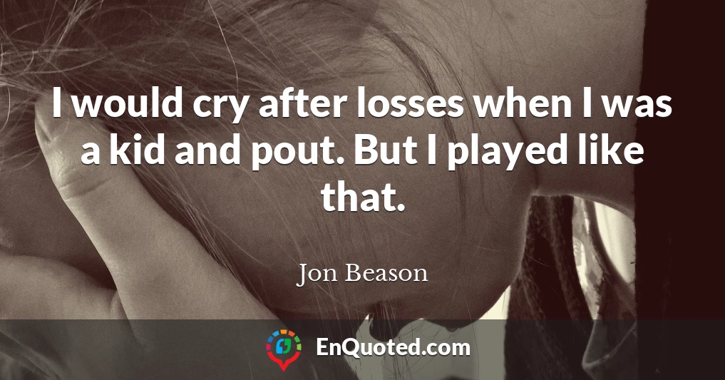 I would cry after losses when I was a kid and pout. But I played like that.