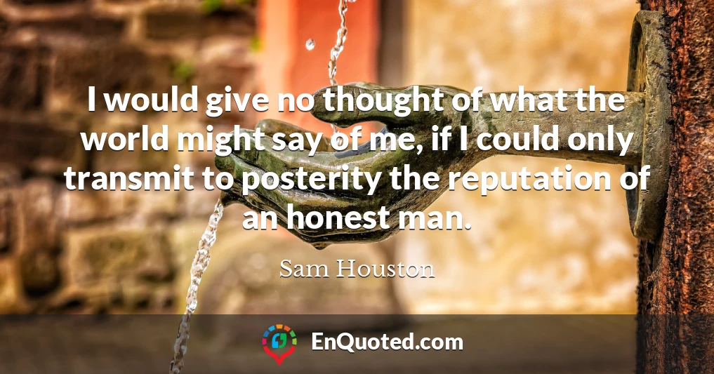 I would give no thought of what the world might say of me, if I could only transmit to posterity the reputation of an honest man.