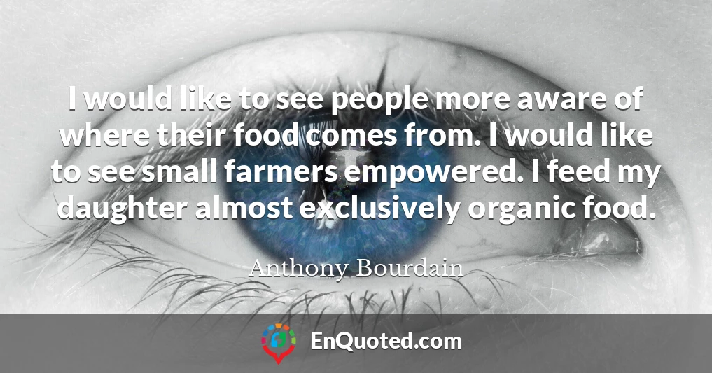 I would like to see people more aware of where their food comes from. I would like to see small farmers empowered. I feed my daughter almost exclusively organic food.