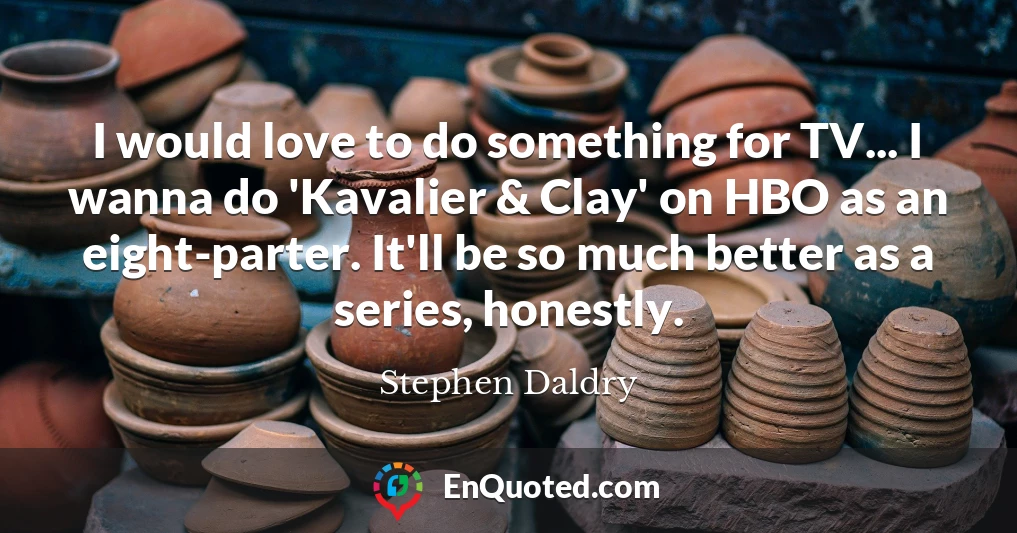 I would love to do something for TV... I wanna do 'Kavalier & Clay' on HBO as an eight-parter. It'll be so much better as a series, honestly.