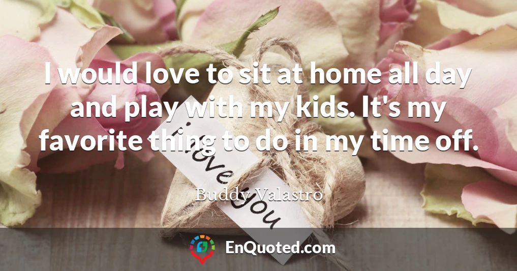 I would love to sit at home all day and play with my kids. It's my favorite thing to do in my time off.