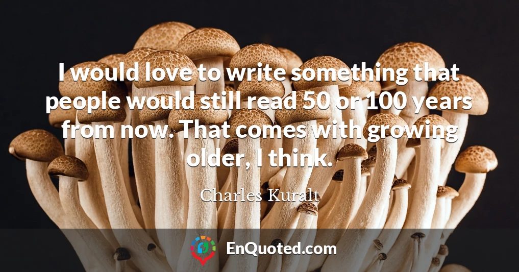 I would love to write something that people would still read 50 or 100 years from now. That comes with growing older, I think.