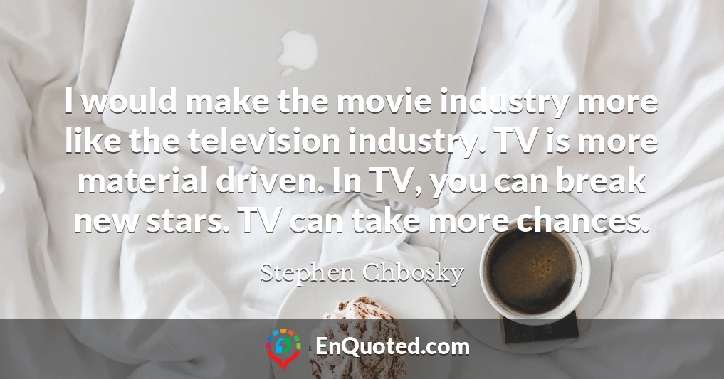 I would make the movie industry more like the television industry. TV is more material driven. In TV, you can break new stars. TV can take more chances.