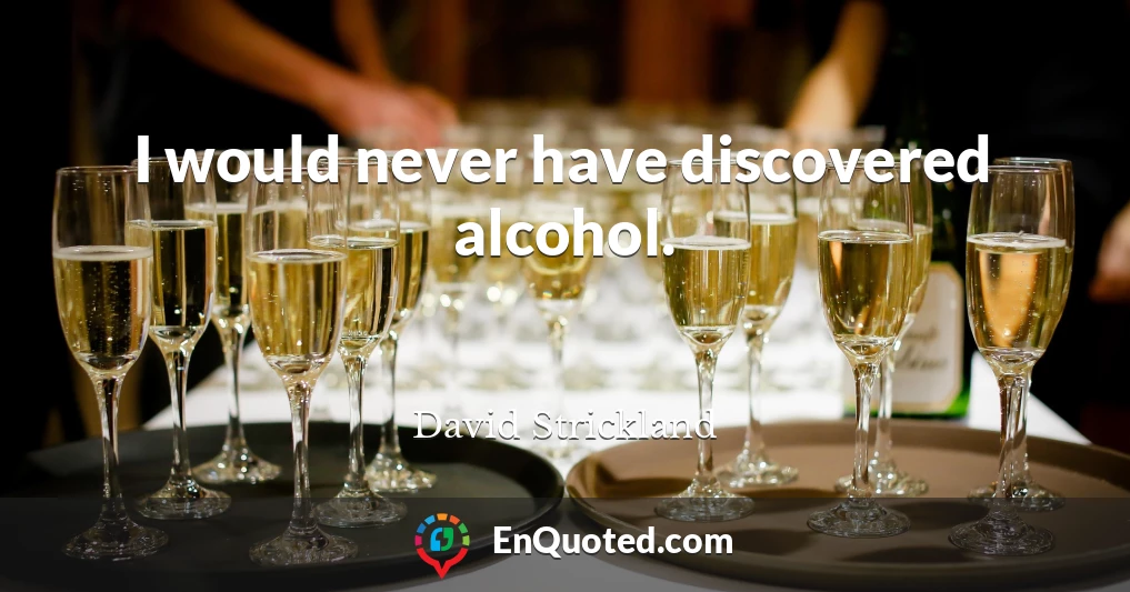 I would never have discovered alcohol.