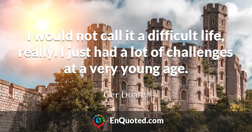I would not call it a difficult life, really. I just had a lot of challenges at a very young age.