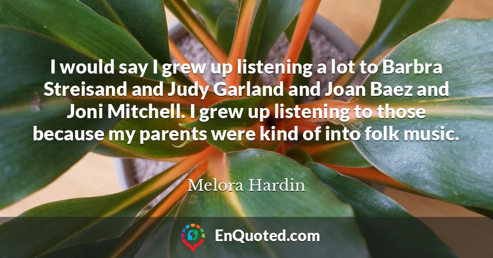 I would say I grew up listening a lot to Barbra Streisand and Judy Garland and Joan Baez and Joni Mitchell. I grew up listening to those because my parents were kind of into folk music.