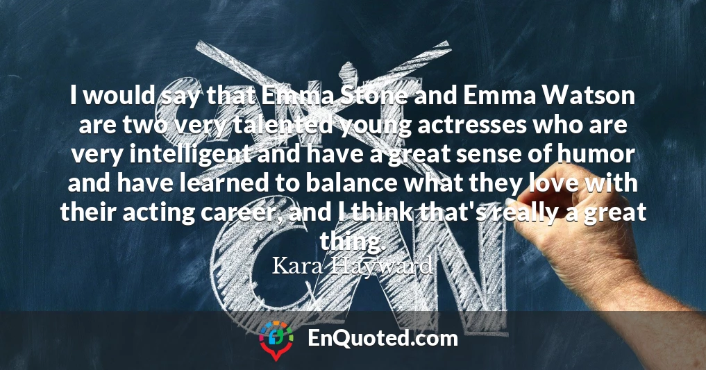 I would say that Emma Stone and Emma Watson are two very talented young actresses who are very intelligent and have a great sense of humor and have learned to balance what they love with their acting career, and I think that's really a great thing.