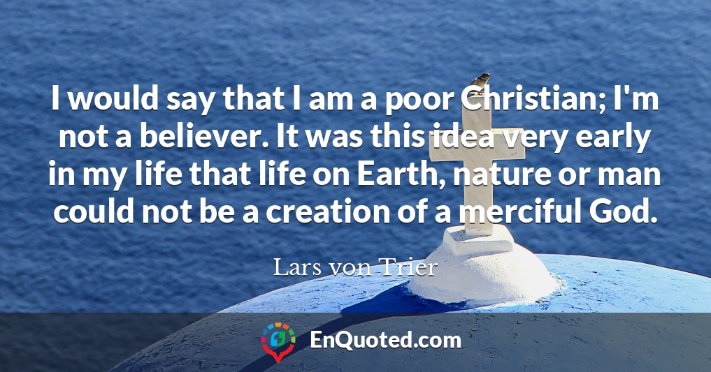 I would say that I am a poor Christian; I'm not a believer. It was this idea very early in my life that life on Earth, nature or man could not be a creation of a merciful God. I would say that I am a poor Christian; I'm not a believer. It was this idea very early in my life that life on Earth, nature or man could not be a creation of a merciful God.