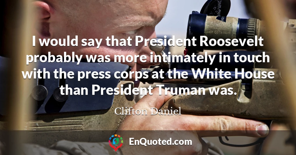 I would say that President Roosevelt probably was more intimately in touch with the press corps at the White House than President Truman was.