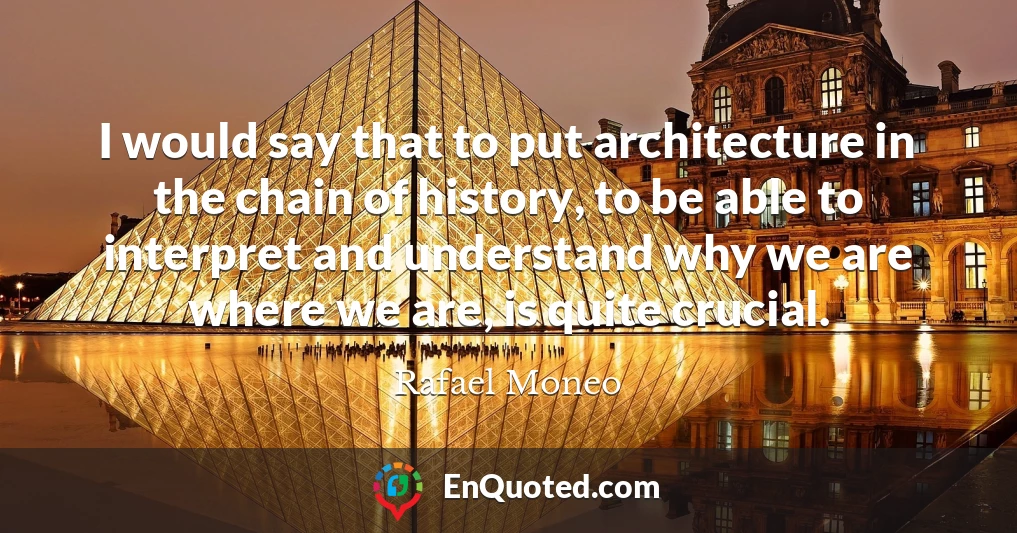 I would say that to put architecture in the chain of history, to be able to interpret and understand why we are where we are, is quite crucial.