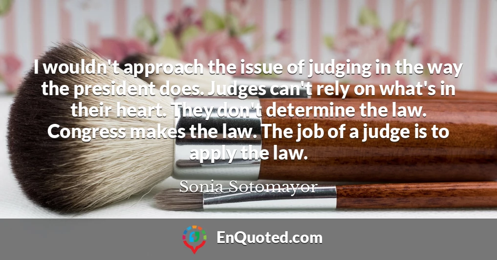 I wouldn't approach the issue of judging in the way the president does. Judges can't rely on what's in their heart. They don't determine the law. Congress makes the law. The job of a judge is to apply the law. I wouldn't approach the issue of judging in the way the president does. Judges can't rely on what's in their heart. They don't determine the law. Congress makes the law. The job of a judge is to apply the law.