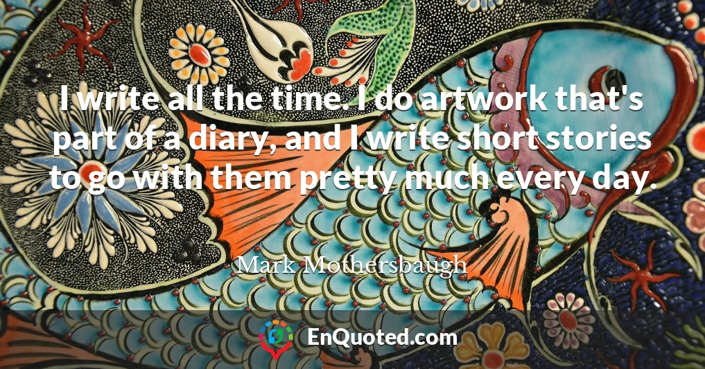 I write all the time. I do artwork that's part of a diary, and I write short stories to go with them pretty much every day.