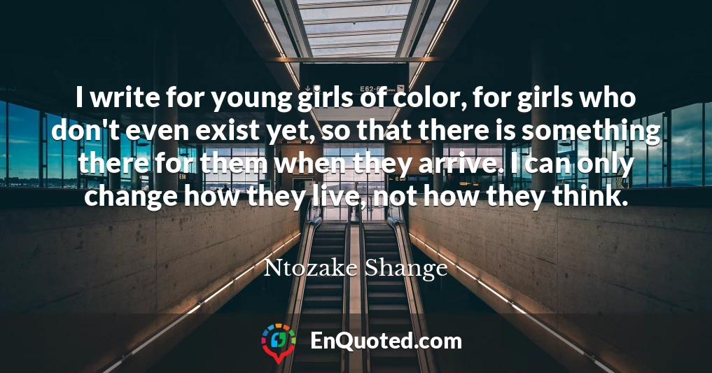 I write for young girls of color, for girls who don't even exist yet, so that there is something there for them when they arrive. I can only change how they live, not how they think.