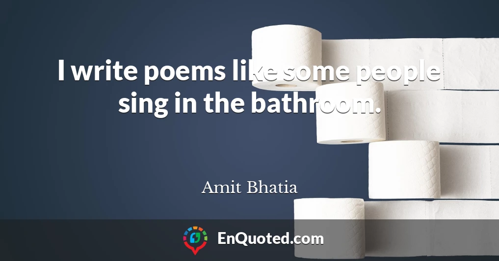 I write poems like some people sing in the bathroom.