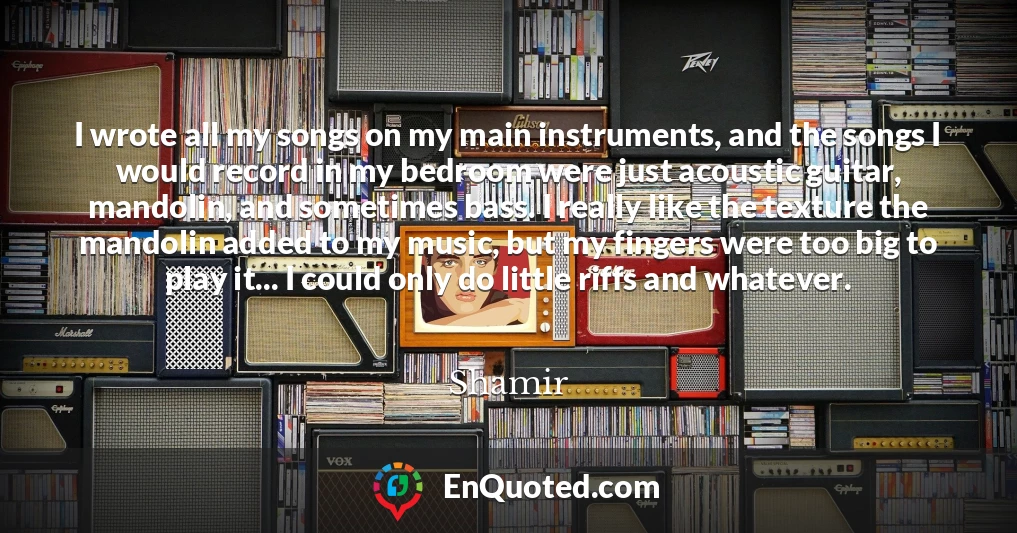 I wrote all my songs on my main instruments, and the songs I would record in my bedroom were just acoustic guitar, mandolin, and sometimes bass. I really like the texture the mandolin added to my music, but my fingers were too big to play it... I could only do little riffs and whatever. I wrote all my songs on my main instruments, and the songs I would record in my bedroom were just acoustic guitar, mandolin, and sometimes bass. I really like the texture the mandolin added to my music, but my fingers were too big to play it... I could only do little riffs and whatever.
