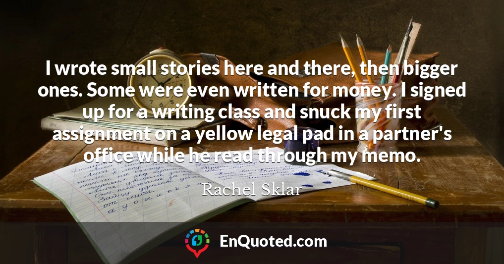 I wrote small stories here and there, then bigger ones. Some were even written for money. I signed up for a writing class and snuck my first assignment on a yellow legal pad in a partner's office while he read through my memo.