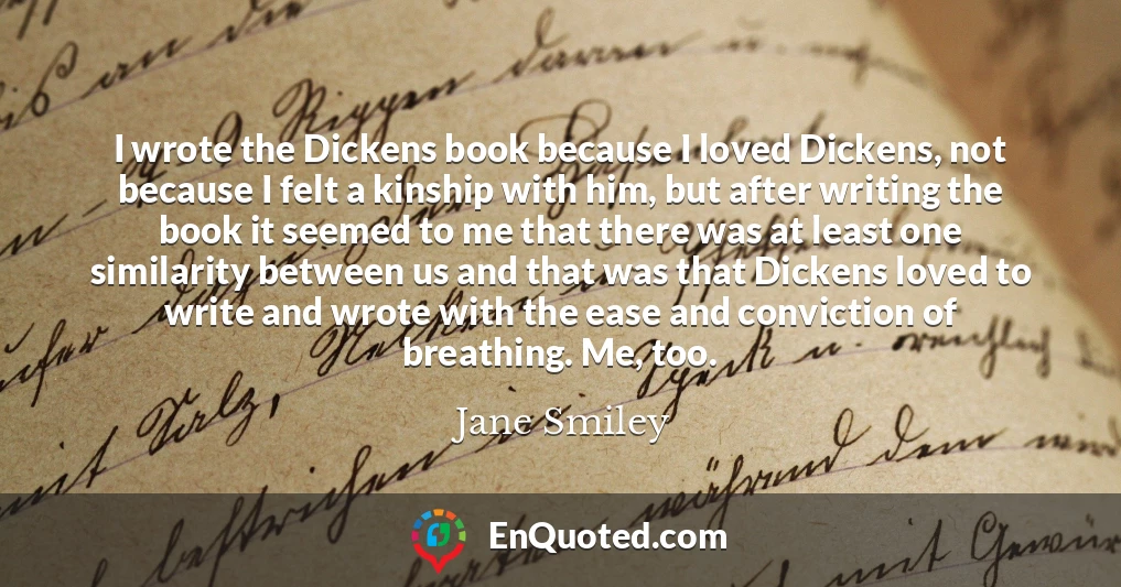 I wrote the Dickens book because I loved Dickens, not because I felt a kinship with him, but after writing the book it seemed to me that there was at least one similarity between us and that was that Dickens loved to write and wrote with the ease and conviction of breathing. Me, too.