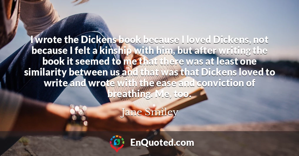 I wrote the Dickens book because I loved Dickens, not because I felt a kinship with him, but after writing the book it seemed to me that there was at least one similarity between us and that was that Dickens loved to write and wrote with the ease and conviction of breathing. Me, too.