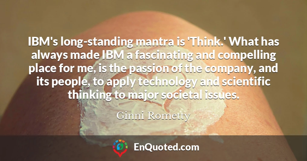 IBM's long-standing mantra is 'Think.' What has always made IBM a fascinating and compelling place for me, is the passion of the company, and its people, to apply technology and scientific thinking to major societal issues.