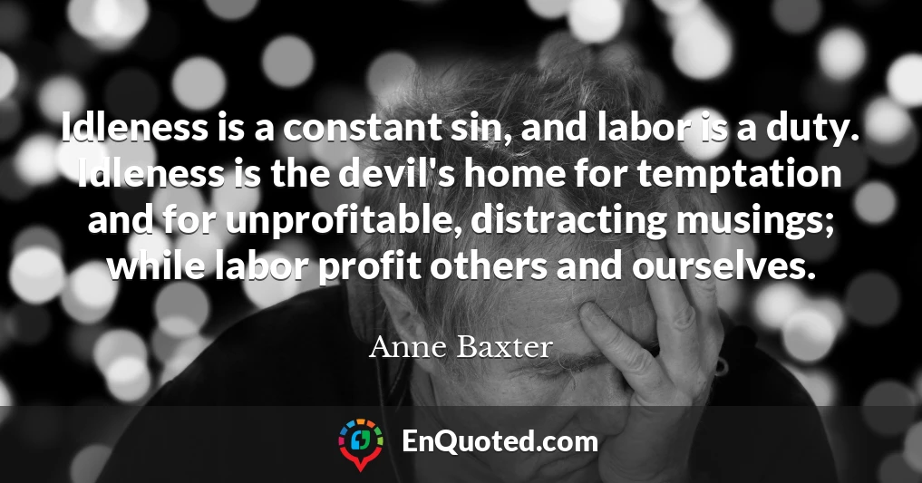 Idleness is a constant sin, and labor is a duty. Idleness is the devil's home for temptation and for unprofitable, distracting musings; while labor profit others and ourselves.