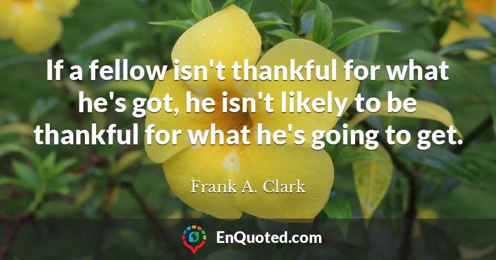 If a fellow isn't thankful for what he's got, he isn't likely to be thankful for what he's going to get.