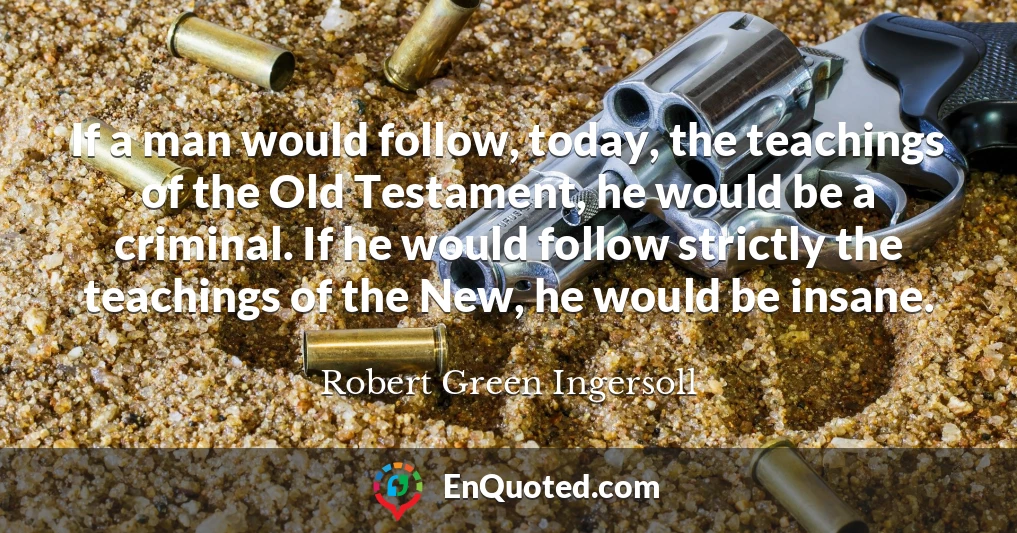 If a man would follow, today, the teachings of the Old Testament, he would be a criminal. If he would follow strictly the teachings of the New, he would be insane. If a man would follow, today, the teachings of the Old Testament, he would be a criminal. If he would follow strictly the teachings of the New, he would be insane.