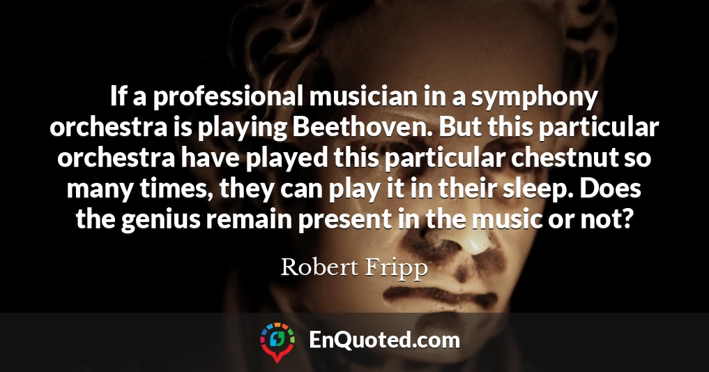 If a professional musician in a symphony orchestra is playing Beethoven. But this particular orchestra have played this particular chestnut so many times, they can play it in their sleep. Does the genius remain present in the music or not?