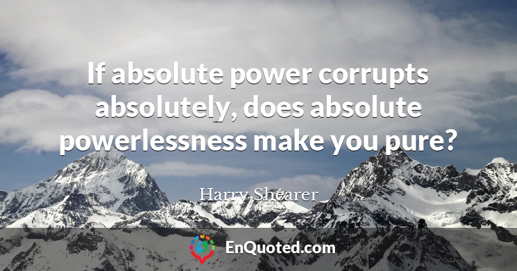 If absolute power corrupts absolutely, does absolute powerlessness make you pure?