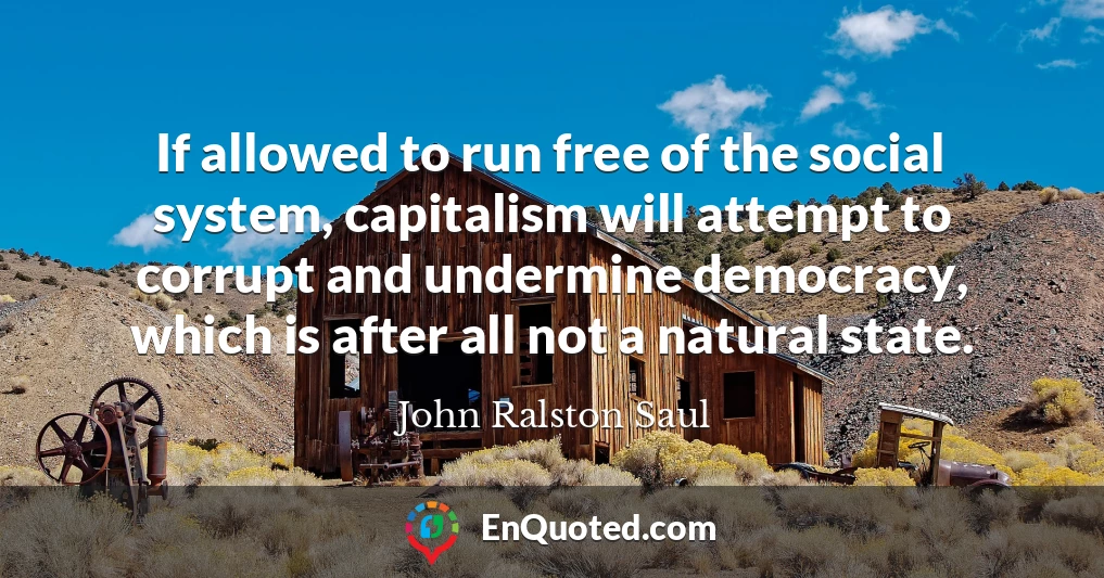 If allowed to run free of the social system, capitalism will attempt to corrupt and undermine democracy, which is after all not a natural state.