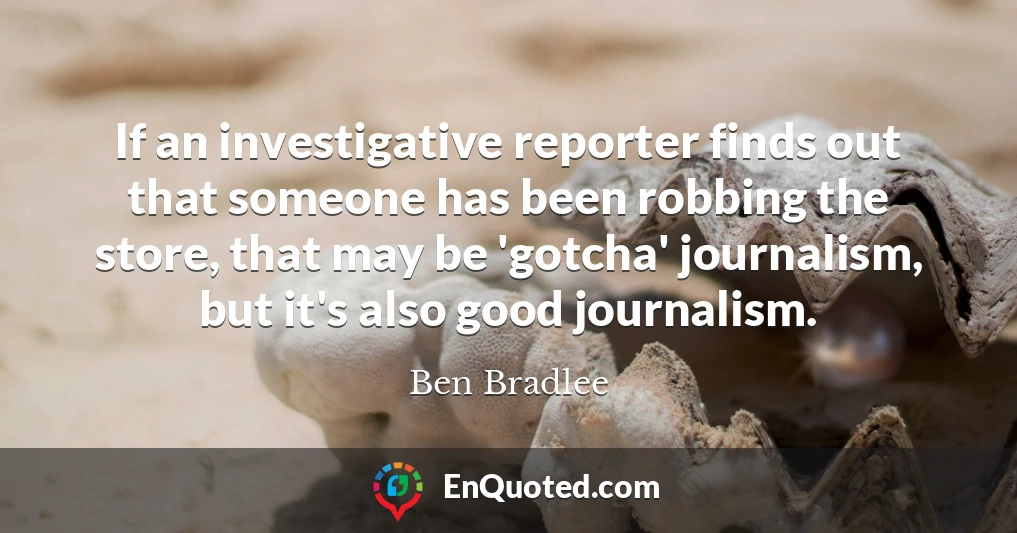 If an investigative reporter finds out that someone has been robbing the store, that may be 'gotcha' journalism, but it's also good journalism.