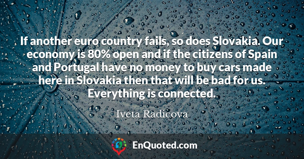 If another euro country fails, so does Slovakia. Our economy is 80% open and if the citizens of Spain and Portugal have no money to buy cars made here in Slovakia then that will be bad for us. Everything is connected.