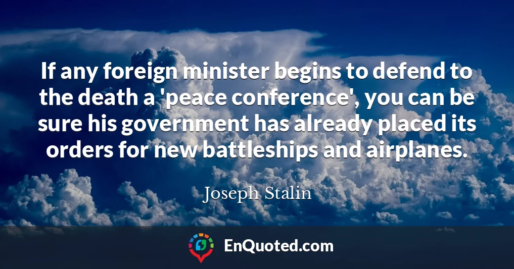 If any foreign minister begins to defend to the death a 'peace conference', you can be sure his government has already placed its orders for new battleships and airplanes.