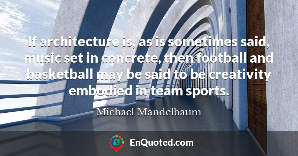 If architecture is, as is sometimes said, music set in concrete, then football and basketball may be said to be creativity embodied in team sports.