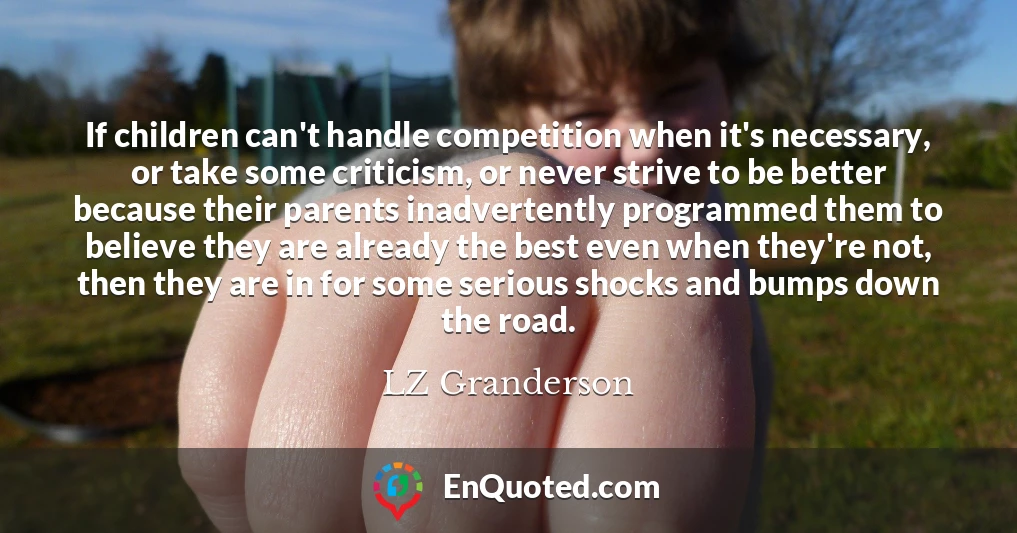 If children can't handle competition when it's necessary, or take some criticism, or never strive to be better because their parents inadvertently programmed them to believe they are already the best even when they're not, then they are in for some serious shocks and bumps down the road.