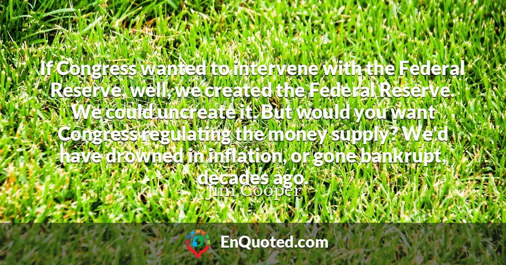 If Congress wanted to intervene with the Federal Reserve, well, we created the Federal Reserve. We could uncreate it. But would you want Congress regulating the money supply? We'd have drowned in inflation, or gone bankrupt, decades ago. If Congress wanted to intervene with the Federal Reserve, well, we created the Federal Reserve. We could uncreate it. But would you want Congress regulating the money supply? We'd have drowned in inflation, or gone bankrupt, decades ago.