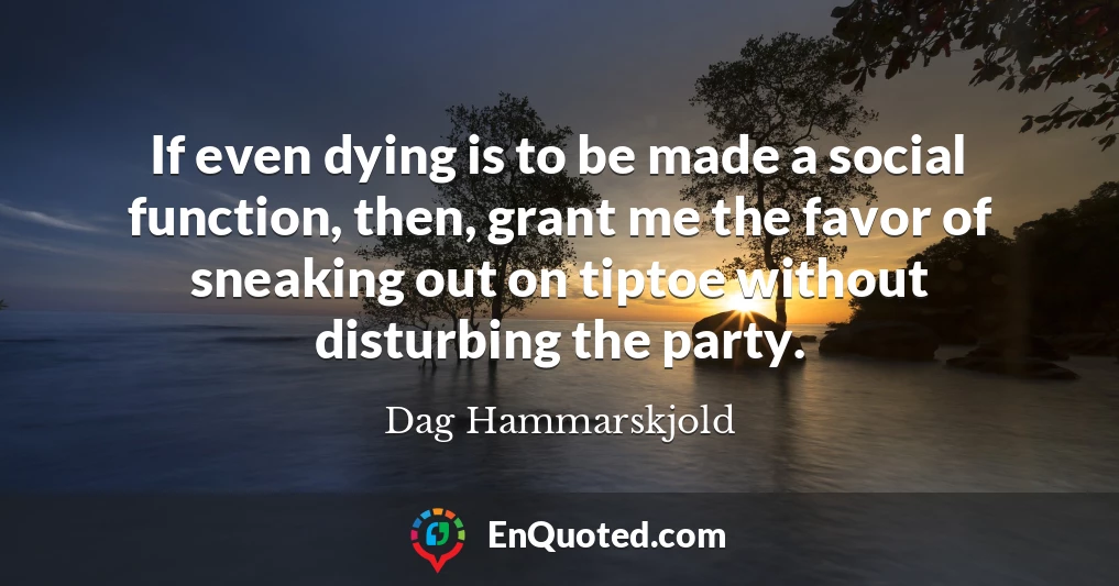 If even dying is to be made a social function, then, grant me the favor of sneaking out on tiptoe without disturbing the party.