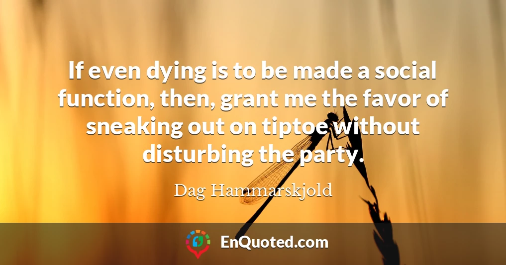 If even dying is to be made a social function, then, grant me the favor of sneaking out on tiptoe without disturbing the party.