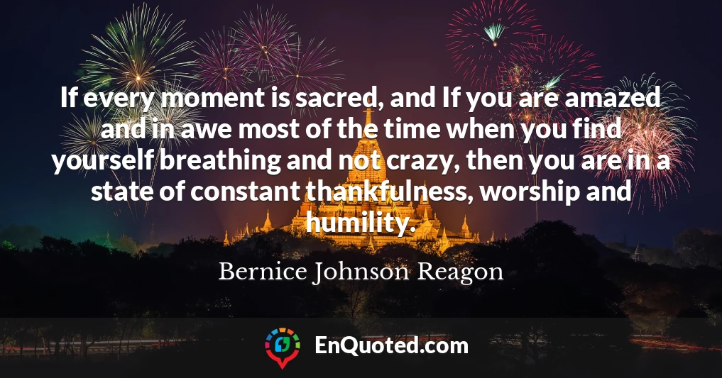 If every moment is sacred, and If you are amazed and in awe most of the time when you find yourself breathing and not crazy, then you are in a state of constant thankfulness, worship and humility.