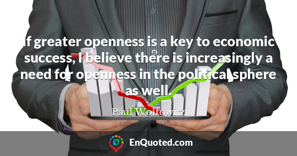 If greater openness is a key to economic success, I believe there is increasingly a need for openness in the political sphere as well.