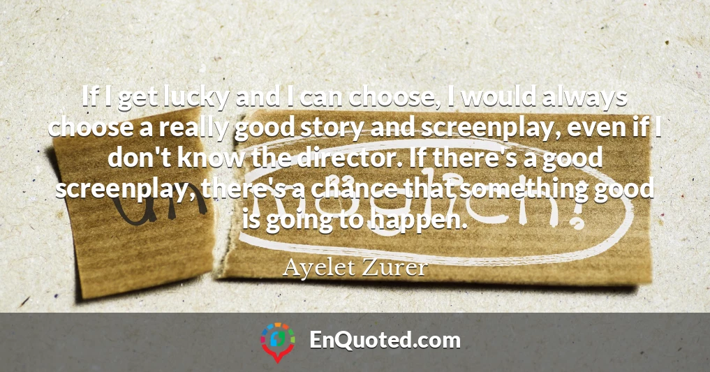 If I get lucky and I can choose, I would always choose a really good story and screenplay, even if I don't know the director. If there's a good screenplay, there's a chance that something good is going to happen.