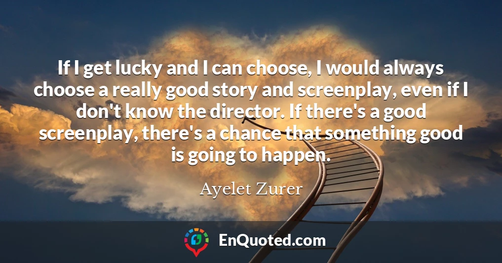 If I get lucky and I can choose, I would always choose a really good story and screenplay, even if I don't know the director. If there's a good screenplay, there's a chance that something good is going to happen.