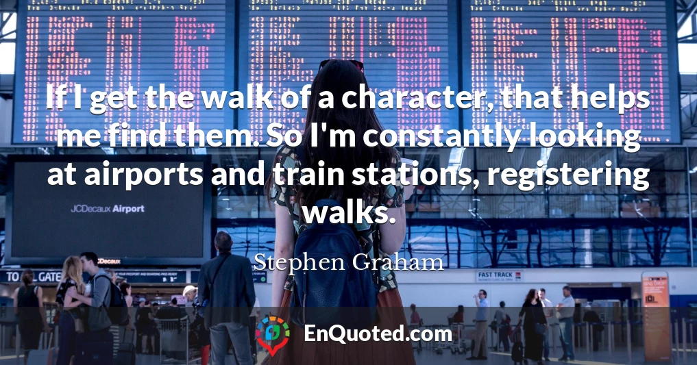If I get the walk of a character, that helps me find them. So I'm constantly looking at airports and train stations, registering walks.