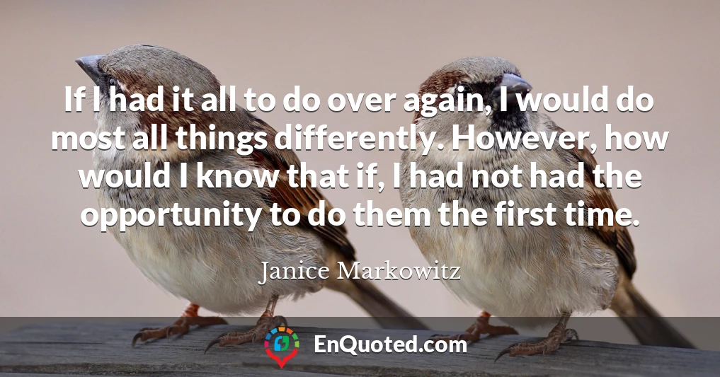 If I had it all to do over again, I would do most all things differently. However, how would I know that if, I had not had the opportunity to do them the first time.